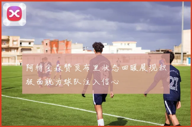 阿特金森赞莫布里状态回暖展现积极面貌为球队注入信心