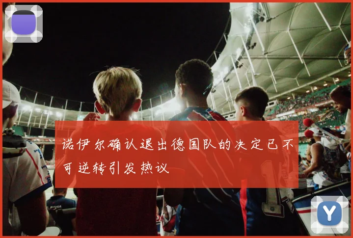 诺伊尔确认退出德国队的决定已不可逆转引发热议