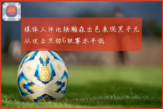 媒体人评论杨瀚森出色表现黑子无从攻击只称G联赛水平低