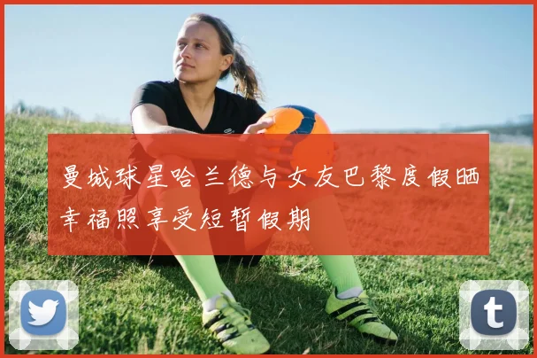 曼城球星哈兰德与女友巴黎度假晒幸福照享受短暂假期