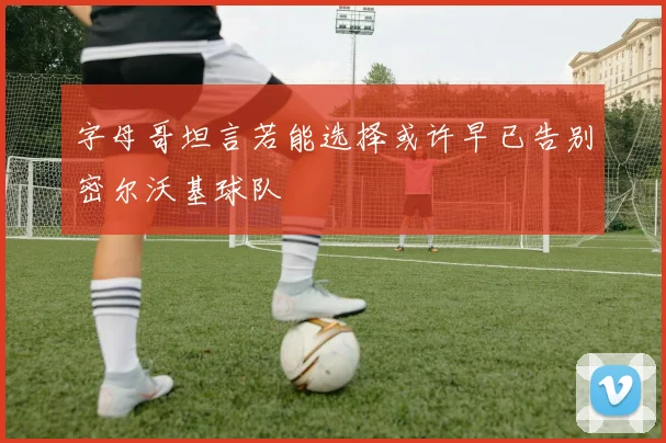 字母哥坦言若能选择或许早已告别密尔沃基球队