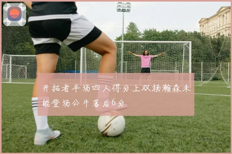 开拓者半场四人得分上双杨瀚森未能登场公牛落后6分