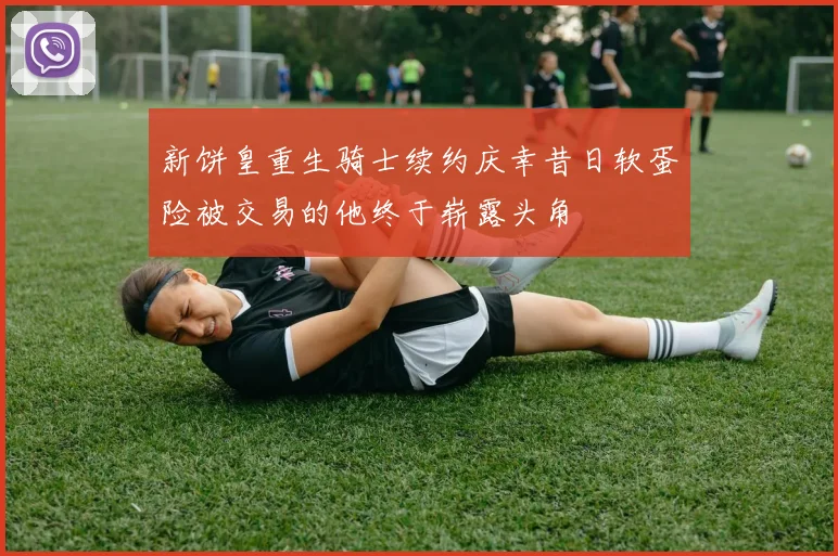 新饼皇重生骑士续约庆幸昔日软蛋险被交易的他终于崭露头角