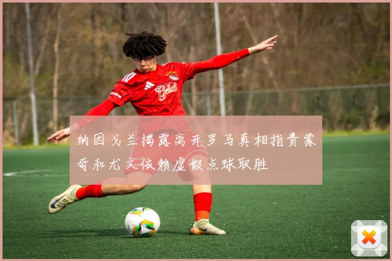 纳因戈兰揭露离开罗马真相指责蒙奇和尤文依赖虚假点球取胜