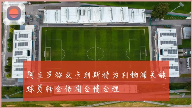 阿圭罗称麦卡利斯特为利物浦关键球员转会传闻合情合理