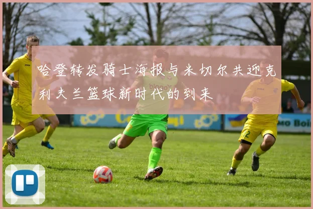 哈登转发骑士海报与米切尔共迎克利夫兰篮球新时代的到来