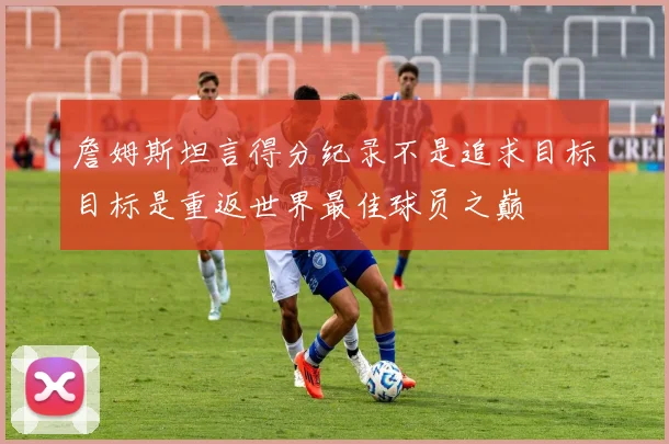 詹姆斯坦言得分纪录不是追求目标目标是重返世界最佳球员之巅