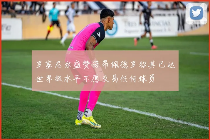 罗塞尼尔盛赞若昂佩德罗称其已达世界级水平不愿交易任何球员