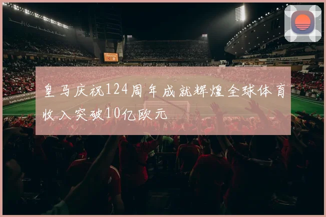皇马庆祝124周年成就辉煌全球体育收入突破10亿欧元