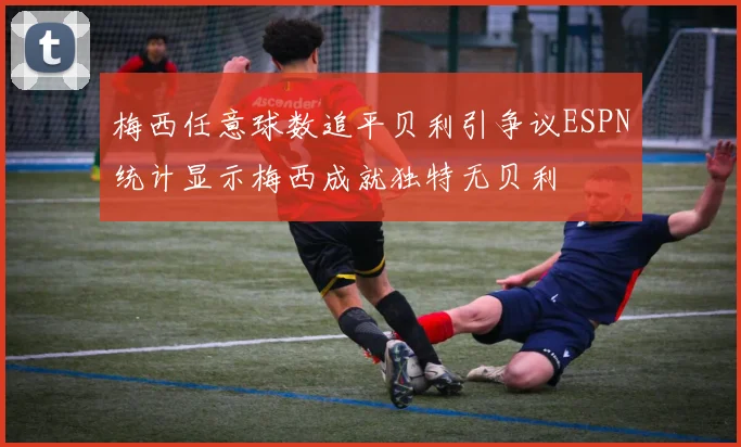 梅西任意球数追平贝利引争议ESPN统计显示梅西成就独特无贝利