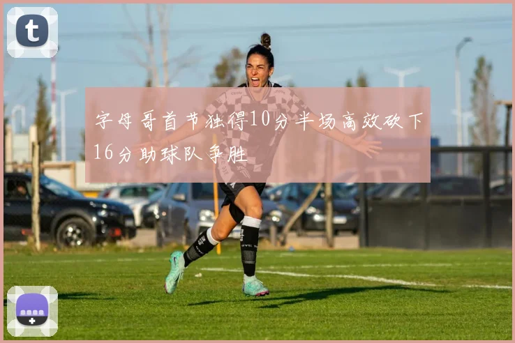 字母哥首节独得10分半场高效砍下16分助球队争胜